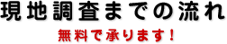 現地調査までの流れ　無料で承ります！